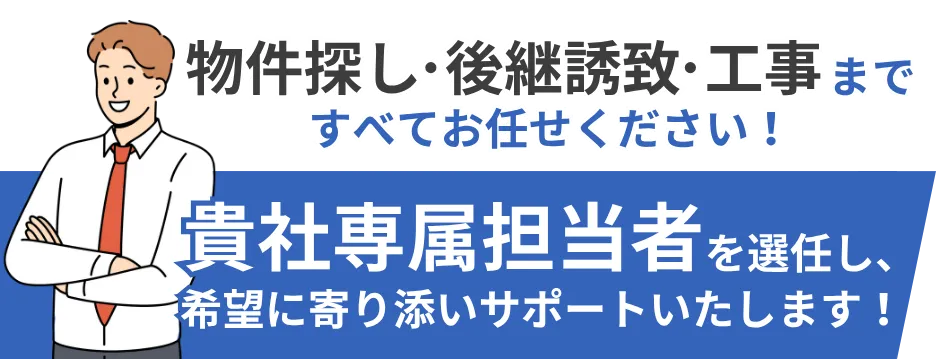 物件探し、後継誘致、工事まで全てお任せください！ 貴社専属担当者を選任し貴社の希望に寄り添いサポートいたします。